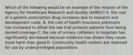 Which of the following would be an example of the mission of the Agency for Healthcare Research and Quality (AHRQ)? A. the cost of a generic prescription drug increases due to research and development costs. B. the cost of health insurance premiums has increased to offset the law that protects patients from being denied coverage C. the use of urinary catheters in hospitals has significantly decreased because evidence has shown they cause more harm than good D. Community health centers are reserved for use by underprivileged populations