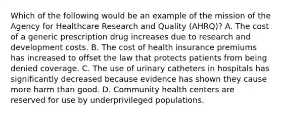 Which of the following would be an example of the mission of the Agency for Healthcare Research and Quality (AHRQ)? A. The cost of a generic prescription drug increases due to research and development costs. B. The cost of health insurance premiums has increased to offset the law that protects patients from being denied coverage. C. The use of urinary catheters in hospitals has significantly decreased because evidence has shown they cause more harm than good. D. Community health centers are reserved for use by underprivileged populations.