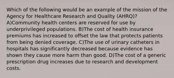 Which of the following would be an example of the mission of the Agency for Healthcare Research and Quality (AHRQ)? A)Community health centers are reserved for use by underprivileged populations. B)The cost of health insurance premiums has increased to offset the law that protects patients from being denied coverage. C)The use of urinary catheters in hospitals has significantly decreased because evidence has shown they cause more harm than good. D)The cost of a generic prescription drug increases due to research and development costs.