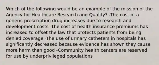 Which of the following would be an example of the mission of the Agency for Healthcare Research and Quality? -The cost of a generic prescription drug increases due to research and development costs -The cost of health insurance premiums has increased to offset the law that protects patients from being denied coverage -The use of urinary catheters in hospitals has significantly decreased because evidence has shown they cause more harm than good -Community health centers are reserved for use by underprivileged populations