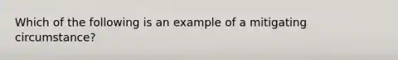 Which of the following is an example of a mitigating circumstance?