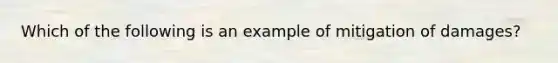 Which of the following is an example of mitigation of damages?