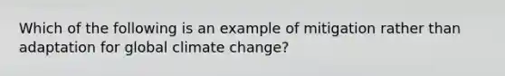 Which of the following is an example of mitigation rather than adaptation for global climate change?