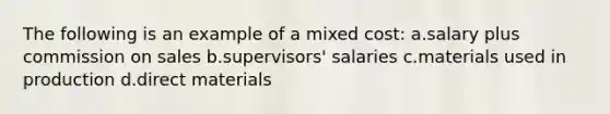 The following is an example of a mixed cost: a.salary plus commission on sales b.supervisors' salaries c.materials used in production d.direct materials