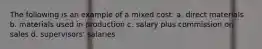 The following is an example of a mixed cost: a. direct materials b. materials used in production c. salary plus commission on sales d. supervisors' salaries