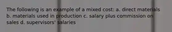 The following is an example of a mixed cost: a. direct materials b. materials used in production c. salary plus commission on sales d. supervisors' salaries