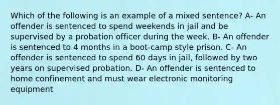 Which of the following is an example of a mixed sentence? A- An offender is sentenced to spend weekends in jail and be supervised by a probation officer during the week. B- An offender is sentenced to 4 months in a boot-camp style prison. C- An offender is sentenced to spend 60 days in jail, followed by two years on supervised probation. D- An offender is sentenced to home confinement and must wear electronic monitoring equipment