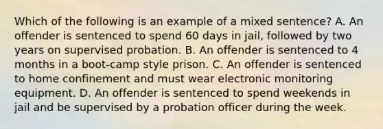 Which of the following is an example of a mixed sentence? A. An offender is sentenced to spend 60 days in jail, followed by two years on supervised probation. B. An offender is sentenced to 4 months in a boot-camp style prison. C. An offender is sentenced to home confinement and must wear electronic monitoring equipment. D. An offender is sentenced to spend weekends in jail and be supervised by a probation officer during the week.