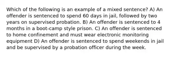 Which of the following is an example of a mixed sentence? A) An offender is sentenced to spend 60 days in jail, followed by two years on supervised probation. B) An offender is sentenced to 4 months in a boot-camp style prison. C) An offender is sentenced to home confinement and must wear electronic monitoring equipment D) An offender is sentenced to spend weekends in jail and be supervised by a probation officer during the week.