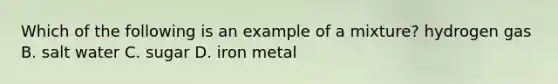 Which of the following is an example of a mixture? hydrogen gas B. salt water C. sugar D. iron metal