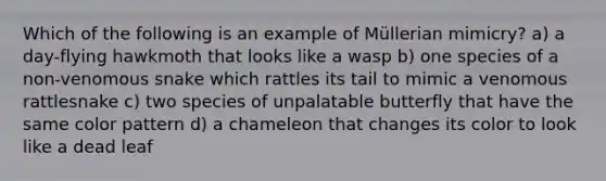 Which of the following is an example of Müllerian mimicry? a) a day-flying hawkmoth that looks like a wasp b) one species of a non-venomous snake which rattles its tail to mimic a venomous rattlesnake c) two species of unpalatable butterfly that have the same color pattern d) a chameleon that changes its color to look like a dead leaf