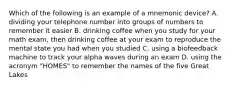 Which of the following is an example of a mnemonic device? A. dividing your telephone number into groups of numbers to remember it easier B. drinking coffee when you study for your math exam, then drinking coffee at your exam to reproduce the mental state you had when you studied C. using a biofeedback machine to track your alpha waves during an exam D. using the acronym "HOMES" to remember the names of the five Great Lakes