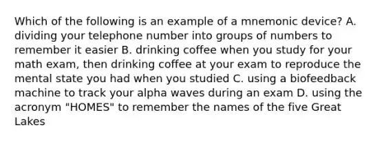 Which of the following is an example of a mnemonic device? A. dividing your telephone number into groups of numbers to remember it easier B. drinking coffee when you study for your math exam, then drinking coffee at your exam to reproduce the mental state you had when you studied C. using a biofeedback machine to track your alpha waves during an exam D. using the acronym "HOMES" to remember the names of the five Great Lakes