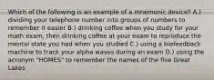 Which of the following is an example of a mnemonic device? A.) dividing your telephone number into groups of numbers to remember it easier B.) drinking coffee when you study for your math exam, then drinking coffee at your exam to reproduce the mental state you had when you studied C.) using a biofeedback machine to track your alpha waves during an exam D.) using the acronym "HOMES" to remember the names of the five Great Lakes