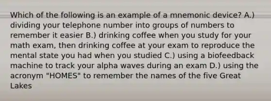 Which of the following is an example of a mnemonic device? A.) dividing your telephone number into groups of numbers to remember it easier B.) drinking coffee when you study for your math exam, then drinking coffee at your exam to reproduce the mental state you had when you studied C.) using a biofeedback machine to track your alpha waves during an exam D.) using the acronym "HOMES" to remember the names of the five Great Lakes