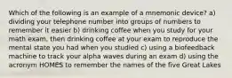 Which of the following is an example of a mnemonic device? a) dividing your telephone number into groups of numbers to remember it easier b) drinking coffee when you study for your math exam, then drinking coffee at your exam to reproduce the mental state you had when you studied c) using a biofeedback machine to track your alpha waves during an exam d) using the acronym HOMES to remember the names of the five Great Lakes