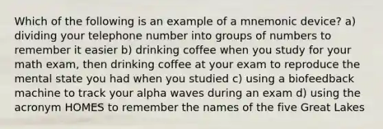 Which of the following is an example of a mnemonic device? a) dividing your telephone number into groups of numbers to remember it easier b) drinking coffee when you study for your math exam, then drinking coffee at your exam to reproduce the mental state you had when you studied c) using a biofeedback machine to track your alpha waves during an exam d) using the acronym HOMES to remember the names of the five Great Lakes