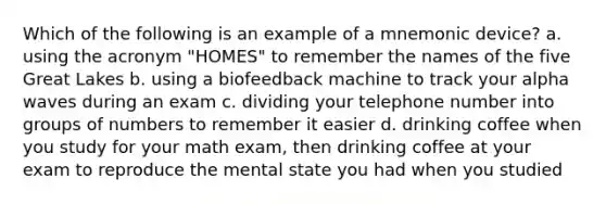 Which of the following is an example of a mnemonic device? a. using the acronym "HOMES" to remember the names of the five Great Lakes b. using a biofeedback machine to track your alpha waves during an exam c. dividing your telephone number into groups of numbers to remember it easier d. drinking coffee when you study for your math exam, then drinking coffee at your exam to reproduce the mental state you had when you studied