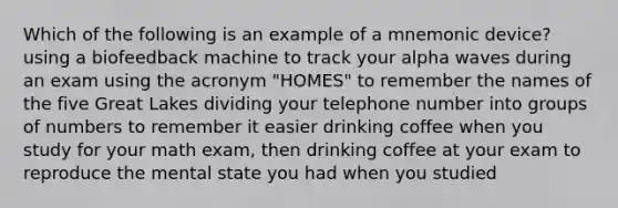 Which of the following is an example of a mnemonic device? using a biofeedback machine to track your alpha waves during an exam using the acronym "HOMES" to remember the names of the five Great Lakes dividing your telephone number into groups of numbers to remember it easier drinking coffee when you study for your math exam, then drinking coffee at your exam to reproduce the mental state you had when you studied