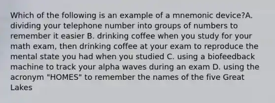 Which of the following is an example of a mnemonic device?A. dividing your telephone number into <a href='https://www.questionai.com/knowledge/kOw0Zrslc0-groups-of-numbers' class='anchor-knowledge'>groups of numbers</a> to remember it easier B. drinking coffee when you study for your math exam, then drinking coffee at your exam to reproduce the mental state you had when you studied C. using a biofeedback machine to track your alpha waves during an exam D. using the acronym "HOMES" to remember the names of the five Great Lakes