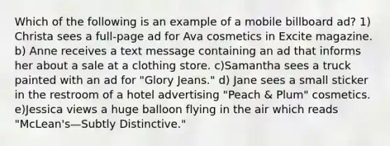 Which of the following is an example of a mobile billboard ad? 1) Christa sees a full-page ad for Ava cosmetics in Excite magazine. b) Anne receives a text message containing an ad that informs her about a sale at a clothing store. c)Samantha sees a truck painted with an ad for "Glory Jeans." d) Jane sees a small sticker in the restroom of a hotel advertising "Peach & Plum" cosmetics. e)Jessica views a huge balloon flying in the air which reads "McLean's—Subtly Distinctive."