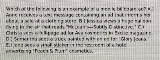 Which of the following is an example of a mobile billboard ad? A.) Anne receives a text message containing an ad that informs her about a sale at a clothing store. B.) Jessica views a huge balloon flying in the air that reads "McLean's—Subtly Distinctive." C.) Christa sees a full-page ad for Ava cosmetics in Excite magazine. D.) Samantha sees a truck painted with an ad for "Glory Jeans." E.) Jane sees a small sticker in the restroom of a hotel advertising "Peach & Plum" cosmetics.