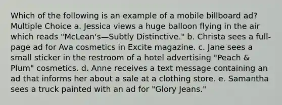 Which of the following is an example of a mobile billboard ad? Multiple Choice a. Jessica views a huge balloon flying in the air which reads "McLean's—Subtly Distinctive." b. Christa sees a full-page ad for Ava cosmetics in Excite magazine. c. Jane sees a small sticker in the restroom of a hotel advertising "Peach & Plum" cosmetics. d. Anne receives a text message containing an ad that informs her about a sale at a clothing store. e. Samantha sees a truck painted with an ad for "Glory Jeans."