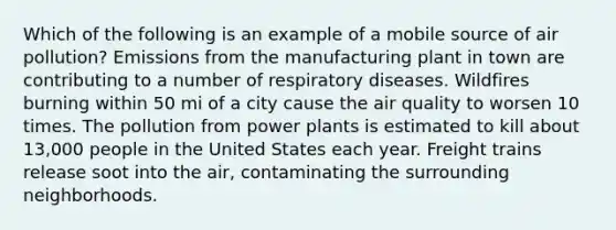 Which of the following is an example of a mobile source of air pollution? Emissions from the manufacturing plant in town are contributing to a number of respiratory diseases. Wildfires burning within 50 mi of a city cause the air quality to worsen 10 times. The pollution from power plants is estimated to kill about 13,000 people in the United States each year. Freight trains release soot into the air, contaminating the surrounding neighborhoods.