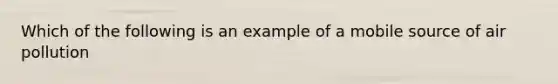 Which of the following is an example of a mobile source of air pollution