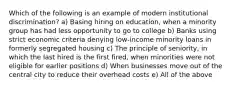 Which of the following is an example of modern institutional discrimination? a) Basing hiring on education, when a minority group has had less opportunity to go to college b) Banks using strict economic criteria denying low-income minority loans in formerly segregated housing c) The principle of seniority, in which the last hired is the first fired, when minorities were not eligible for earlier positions d) When businesses move out of the central city to reduce their overhead costs e) All of the above