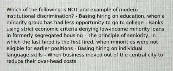 Which of the following is NOT and example of modern institutional discrimination? - Basing hiring on education, when a minority group has had less opportunity to go to college - Banks using strict economic criteria denying low-income minority loans in formerly segregated housing - The principle of seniority, in which the last hired is the first fired, when minorities were not eligible for earlier positions - Basing hiring on individual language skills - When business moved out of the central city to reduce their over-head costs