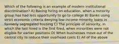 Which of the following is an example of modern institutional discrimination? A) Basing hiring on education, when a minority group has had less opportunity to go to college B) Banks using strict economic criteria denying low-income minority loans in formerly segregated housing C) The principle of seniority, in which the last hired is the first fired, when minorities were not eligible for earlier positions D) When businesses move out of the central city to reduce their overhead costs E) All of the above