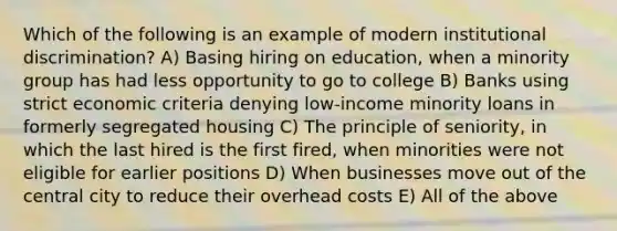 Which of the following is an example of modern institutional discrimination? A) Basing hiring on education, when a minority group has had less opportunity to go to college B) Banks using strict economic criteria denying low-income minority loans in formerly segregated housing C) The principle of seniority, in which the last hired is the first fired, when minorities were not eligible for earlier positions D) When businesses move out of the central city to reduce their overhead costs E) All of the above