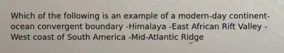 Which of the following is an example of a modern-day continent-ocean convergent boundary -Himalaya -East African Rift Valley -West coast of South America -Mid-Atlantic Ridge