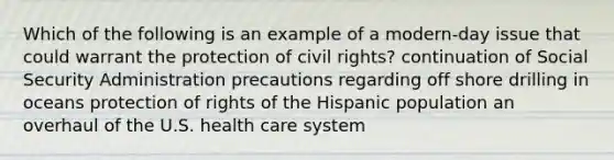 Which of the following is an example of a modern-day issue that could warrant the protection of civil rights? continuation of Social Security Administration precautions regarding off shore drilling in oceans protection of rights of the Hispanic population an overhaul of the U.S. health care system