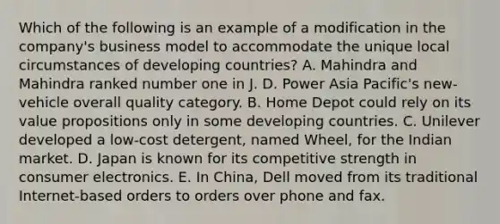 Which of the following is an example of a modification in the company's business model to accommodate the unique local circumstances of developing countries? A. Mahindra and Mahindra ranked number one in J. D. Power Asia Pacific's new-vehicle overall quality category. B. Home Depot could rely on its value propositions only in some developing countries. C. Unilever developed a low-cost detergent, named Wheel, for the Indian market. D. Japan is known for its competitive strength in consumer electronics. E. In China, Dell moved from its traditional Internet-based orders to orders over phone and fax.