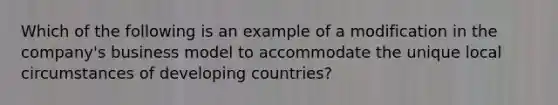 Which of the following is an example of a modification in the company's business model to accommodate the unique local circumstances of developing countries?