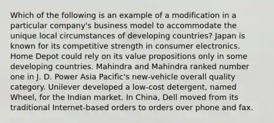 Which of the following is an example of a modification in a particular company's business model to accommodate the unique local circumstances of developing countries? Japan is known for its competitive strength in consumer electronics. Home Depot could rely on its value propositions only in some developing countries. Mahindra and Mahindra ranked number one in J. D. Power Asia Pacific's new-vehicle overall quality category. Unilever developed a low-cost detergent, named Wheel, for the Indian market. In China, Dell moved from its traditional Internet-based orders to orders over phone and fax.