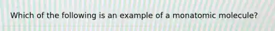 Which of the following is an example of a monatomic molecule?