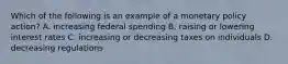 Which of the following is an example of a monetary policy action? A. increasing federal spending B. raising or lowering interest rates C. increasing or decreasing taxes on individuals D. decreasing regulations