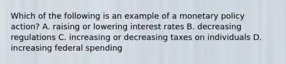 Which of the following is an example of a monetary policy action? A. raising or lowering interest rates B. decreasing regulations C. increasing or decreasing taxes on individuals D. increasing federal spending