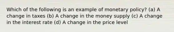 Which of the following is an example of monetary policy? (a) A change in taxes (b) A change in the money supply (c) A change in the interest rate (d) A change in the price level