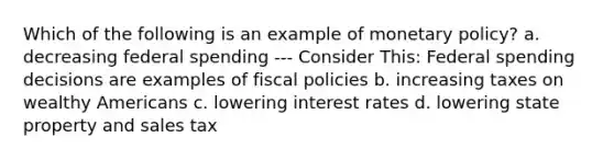 Which of the following is an example of monetary policy? a. decreasing federal spending --- Consider This: Federal spending decisions are examples of fiscal policies b. increasing taxes on wealthy Americans c. lowering interest rates d. lowering state property and sales tax