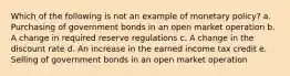 Which of the following is not an example of monetary policy? a. Purchasing of government bonds in an open market operation b. A change in required reserve regulations c. A change in the discount rate d. An increase in the earned income tax credit e. Selling of government bonds in an open market operation