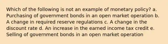 Which of the following is not an example of monetary policy? a. Purchasing of government bonds in an open market operation b. A change in required reserve regulations c. A change in the discount rate d. An increase in the earned income tax credit e. Selling of government bonds in an open market operation