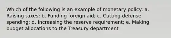 Which of the following is an example of monetary policy: a. Raising taxes; b. Funding foreign aid; c. Cutting defense spending; d. Increasing the reserve requirement; e. Making budget allocations to the Treasury department