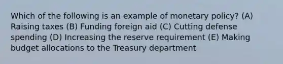 Which of the following is an example of monetary policy? (A) Raising taxes (B) Funding foreign aid (C) Cutting defense spending (D) Increasing the reserve requirement (E) Making budget allocations to the Treasury department