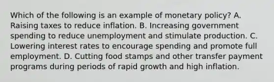 Which of the following is an example of <a href='https://www.questionai.com/knowledge/kEE0G7Llsx-monetary-policy' class='anchor-knowledge'>monetary policy</a>? A. Raising taxes to reduce inflation. B. Increasing government spending to reduce unemployment and stimulate production. C. Lowering interest rates to encourage spending and promote full employment. D. Cutting food stamps and other transfer payment programs during periods of rapid growth and high inflation.