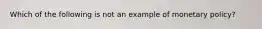 Which of the following is not an example of monetary policy?