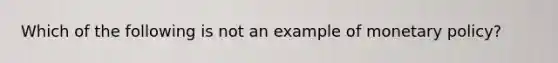 Which of the following is not an example of monetary policy?
